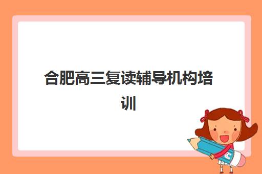 合肥高三复读辅导机构培训机构核心竞争力对比如何科学进行？2023年最新对比方法与择校指南全解析