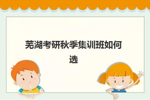芜湖考研秋季集训班如何选择？2025年排名前十机构全攻略与避坑指南