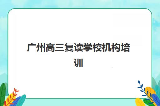 广州高三复读学校机构培训班如何选择最佳？2025年权威排名深度剖析、择校标准详解与个性化推荐方案