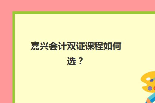 嘉兴会计双证课程如何选？5大优质机构职称+实操班课程对比与择校指南