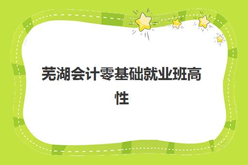 芜湖会计零基础就业班高性价比公办机构TOP5如何科学选择？2023年权威榜单、择校指南与成功案例深度解析