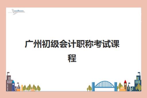 广州初级会计职称考试课程辅导学校哪家好一点？2025年最新排名、课程性价比与择校避坑指南