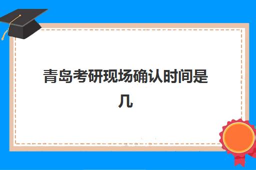 青岛考研现场确认时间是几点？2025年各报考点具体安排与材料准备全攻略