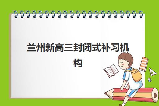 兰州新高三封闭式补习机构培训机构哪家好一点？2025年最新排名榜单、各机构特色分析与科学择校全攻略