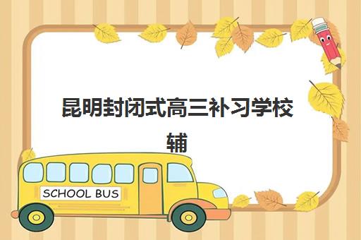 昆明封闭式高三补习学校辅导机构排行榜有哪些？2023年最新权威TOP5榜单、择校技巧与成功案例深度解析