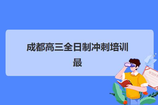 成都高三全日制冲刺培训最好辅导学校有哪些？2025年十大顶尖机构权威排名与个性化择校全指南