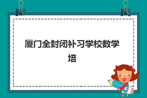 厦门全封闭补习学校数学培训机构如何选？2025年口碑排行榜与五大择校避坑指南