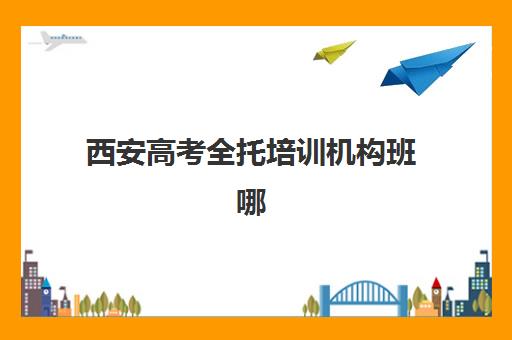 西安高考全托培训机构班哪个机构好一点啊？2025年最新权威排名、各机构特色对比与科学选择全攻略