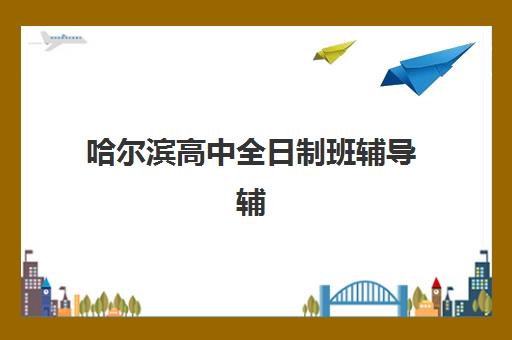 哈尔滨高中全日制班辅导辅导班哪个比较好一点的？2025年十大机构权威排名与个性化择校全指南