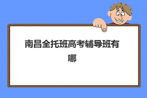 南昌全托班高考辅导班有哪些机构好？2025年权威排名与科学择校全攻略详解