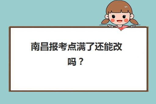 南昌报考点满了还能改吗？2025年考点变更策略与应急操作指南