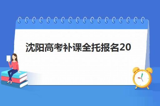 沈阳高考补课全托报名2025报名时间表如何安排？最新时间节点与全托机构选择全攻略