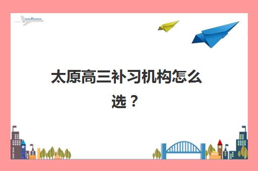 太原高三补习机构怎么选？2025年高成功率院校真实口碑与择校指南