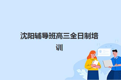 沈阳辅导班高三全日制培训班哪个好一点？2025年最新机构排名、费用对比与择校全攻略