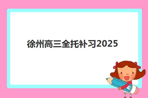 徐州高三全托补习2025年报名时间如何科学规划？最新时间节点、报名步骤与择校指南全解析