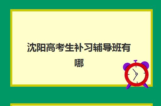 沈阳高考生补习辅导班有哪些机构比较好？2023年最新沈阳高考补习班排名前十、择校标准与成功案例全解析