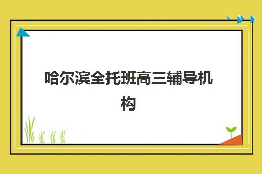哈尔滨全托班高三辅导机构哪个比较好？2025年最新TOP10排名、各校特色解析与科学择校全指南
