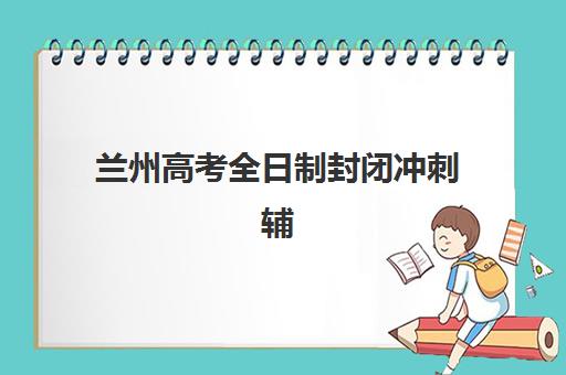兰州高考全日制封闭冲刺辅导机构有哪些学校如何科学选择？2023年最新排名解析、择校策略与成功案例全攻略