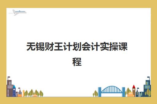 无锡财王计划会计实操课程培训学校排名榜最新如何查询？2025年权威榜单解析、择校标准与成功案例全攻略