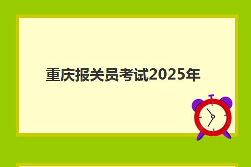 重庆报关员考试2025年何时举行？最新时间表与全流程备考指南