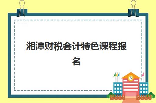 湘潭财税会计特色课程报名时间2025年如何安排？最新招生计划、课程选择策略与备考全指南