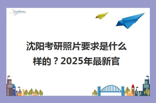 沈阳考研照片要求是什么样的？2025年最新官方标准、 step-by-step拍摄指南与集训营选择贴士