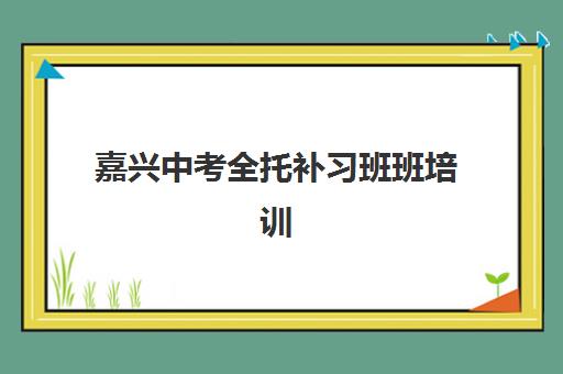 嘉兴中考全托补习班班培训机构哪家好如何科学选择？2025年最新TOP5榜单深度解析与择校指南全攻略