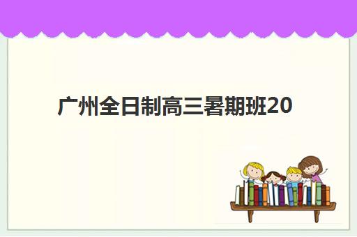 广州全日制高三暑期班2025年报名时间表如何安排？最新时间节点、择校指南与备考全规划
