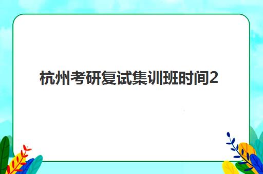 杭州考研复试集训班时间2025具体时间如何科学规划？最新时间表、备考策略与择校全攻略