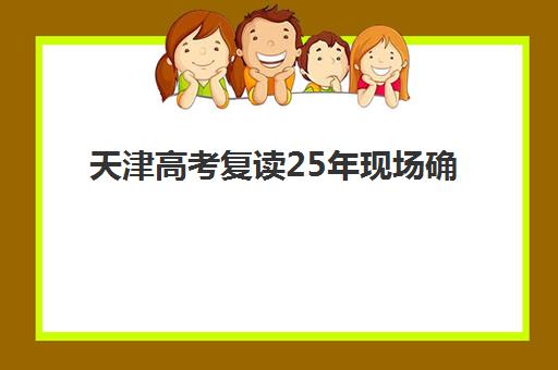 天津高考复读25年现场确认时间2025如何安排？最新官方日程、确认流程详解与零失误报名全指南