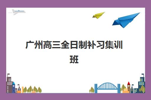广州高三全日制补习集训班2025培训机构前十名如何选择？最新权威排名解析、择校标准与成功案例全攻略