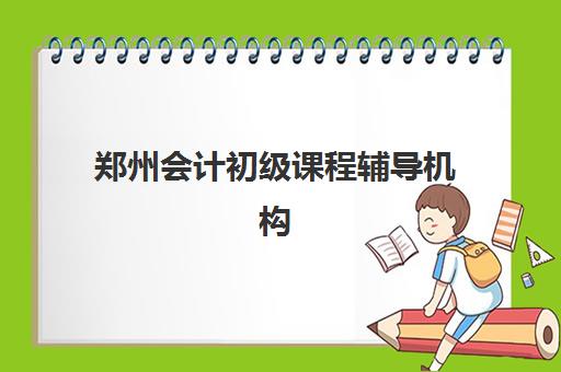 郑州会计初级课程辅导机构有哪些地方好？2025年最新机构推荐与选择全攻略