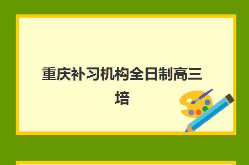 重庆补习机构全日制高三培训机构有哪些地方好？2025年最新权威排名榜单解读与科学择校避坑全流程指南