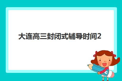 大连高三封闭式辅导时间2025年公布如何查询？最新时间节点、备考规划与择校全指南