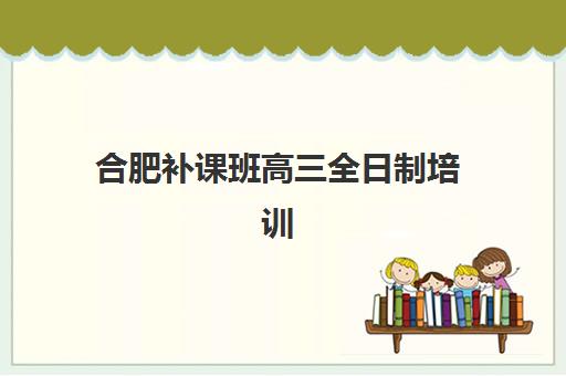合肥补课班高三全日制培训班哪个比较好一点如何选择？2025年最新权威排名与科学择校全攻略
