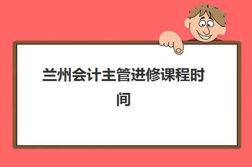 兰州会计主管进修课程时间2025年公布了吗：最新课程安排查询与报名攻略