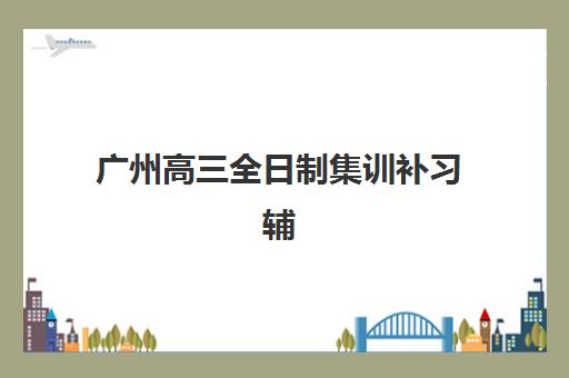 广州高三全日制集训补习辅导培训机构哪家好一点？2025年权威榜单深度解析、择校要点与成功案例全指南