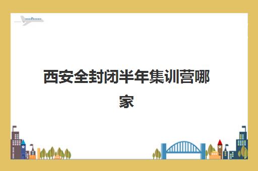 西安全封闭半年集训营哪家口碑好？2025年权威TOP5榜单、择校指南与报名流程一站式解析
