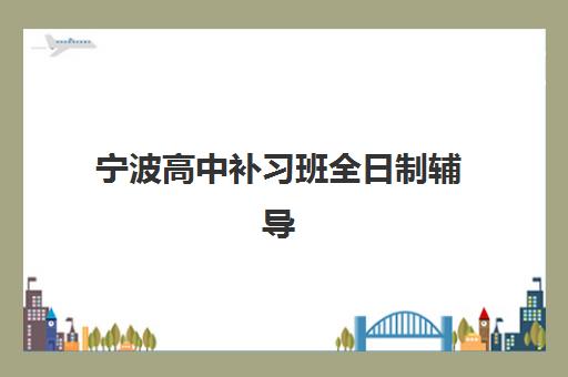 宁波高中补习班全日制辅导机构有哪些学校可选？2025年最新TOP10排名、各校课程特色与科学择校全指南