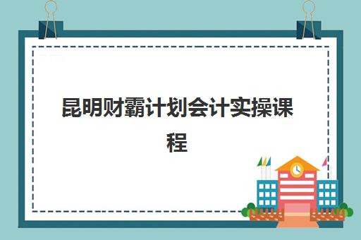 昆明财霸计划会计实操课程培训基地有哪些地方？2025年十大培训基地地址全览与择校指南