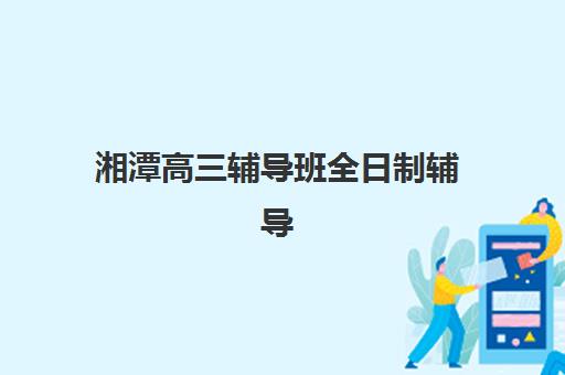 湘潭高三辅导班全日制辅导机构哪个比较好？2025年最新排名与择校全攻略