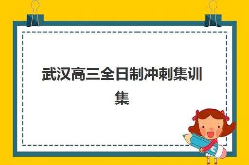 武汉高三全日制冲刺集训集中训练营怎么样啊？2023年最新体验报告、选择策略与全程备考指南