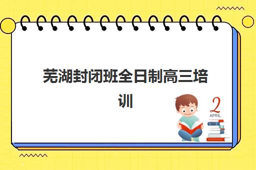 芜湖封闭班全日制高三培训基地有哪些地方？2025年最新机构盘点、选择指南与避坑全攻略