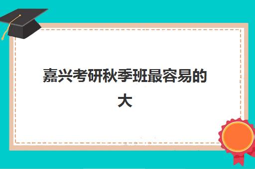 嘉兴考研秋季班最容易的大学是哪个？2025年最新易考院校推荐、录取难度解析与科学择校全指南