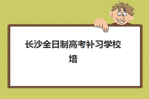 长沙全日制高考补习学校培训班哪个比较好一点？2023年最新权威排名、各校特色对比与科学择校指南