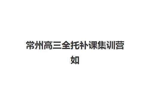常州高三全托补课集训营如何选择？2025年最新排名一览表与择校全指南