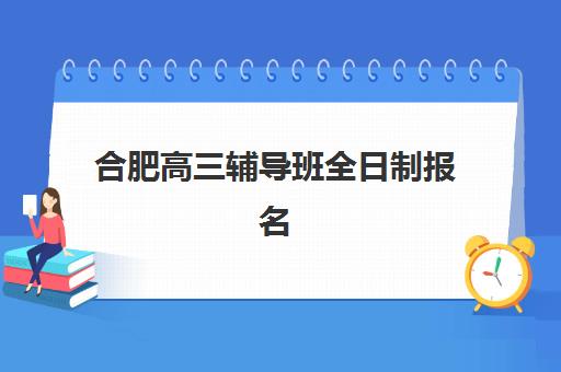 合肥高三辅导班全日制报名2025报名时间如何安排？最新招生日程、择校指南与备考规划