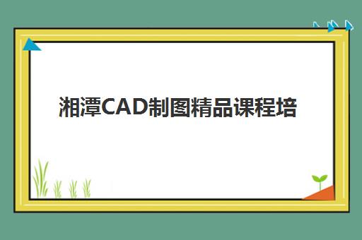 湘潭CAD制图精品课程培训机构哪个比较好？2025年最新实力排名、课程特色与择校全指南