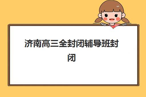 济南高三全封闭辅导班封闭式集训营有哪些如何科学选择？2025年最新权威排名榜单与一站式择校全攻略深度解析