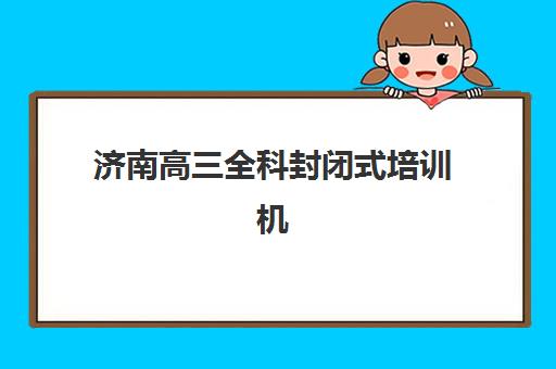 济南高三全科封闭式培训机构培训机构哪个比较好？2025年最新十大排名解析与科学择校全指南